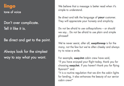 lingo tone of voice Don’t over complicate. Tell it like it is. Be direct and get to the point. Always look for the simplest way to say what you want. We believe that a message is better read when it’s simple to understand. Be direct and talk the language of your customer. They will appreciate your honesty and simplicity. Do not be afraid to use colloquialisms – or should we say... Do not be afraid to use plain and simple phrases? We’re never sexist, after all, easyGroup is for the many, not the few but we’re often cheeky and always try to raise a smile. For example, easyJet cabin crew have said, “If you have enjoyed your flight today, thank you for choosing easyJet. If you haven’t thank you for flying Ryanair!” and “It is a routine regulation that we dim the cabin lights for landing, it also enhances the beauty of our senior cabin crew!”